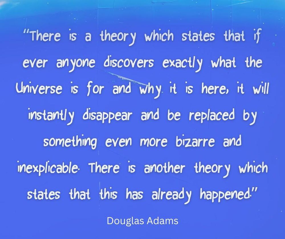 Douglas Adams: "There is a theory which states that if ever anyone discovers exactly what the Universe is for and why it is here, it will instantly disappear and be replaced by something even more bizarre and inexplicable. There is another theory which states that this has already happened".