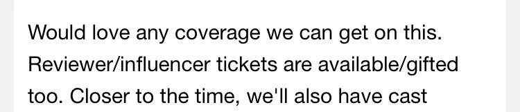 A screencap of an email reading: Would love any coverage we can get on this.
Reviewer/influencer tickets are available/gifted too. Closer to the time, we'll also have cast
