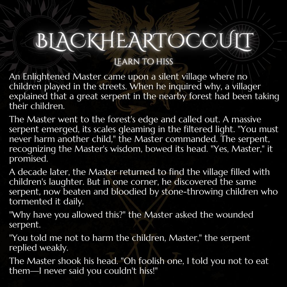 An Enlightened Master came upon a silent village where no children played in the streets. When he inquired why, a villager explained that a great serpent in the nearby forest had been taking their children.

The Master went to the forest's edge and called out. A massive serpent emerged, its scales gleaming in the filtered light. "You must never harm another child," the Master commanded. The serpent, recognizing the Master's wisdom, bowed its head. "Yes, Master," it promised.

A decade later, the Master returned to find the village filled with children's laughter. But in one corner, he discovered the same serpent, now beaten and bloodied by stone-throwing children who tormented it daily.

"Why have you allowed this?" the Master asked the wounded serpent.

"You told me not to harm the children, Master," the serpent replied weakly.

The Master shook his head. "Oh foolish one, I told you not to eat them—I never said you couldn't hiss!"