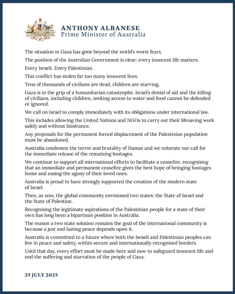 Statement from Australian PM Anthony Albanese:

The situation in Gaza has gone beyond the world's worst fears.
The position of the Australian Government is clear: every innocent life matters.
Every Israeli. Every Palestinian.
This conflict has stolen far too many innocent lives.
Tens of thousands of civilians are dead, children are starving.
Gaza is in the grip of a humanitarian catastrophe. Israel's denial of aid and the killing of civilians, including children, seeking access to water and food cannot be defended or ignored.
We call on Israel to comply immediately with its obligations under international law.
This includes allowing the United Nations and NGOs to carry out their lifesaving work safely and without hindrance.
Any proposals for the permanent forced displacement of the Palestinian population must be abandoned.
Australia condemns the terror and brutality of Hamas and we reiterate our call for the immediate release of the remaining hostages.
We continue to support all international efforts to facilitate a ceasefire, recognising that an immediate and permanent ceasefire gives the best hope of bringing hostages home and easing the agony of their loved ones.
Australia is proud to have strongly supported the creation of the modern state of Israel.
Then, as now, the global community envisioned two states: the State of Israel and the State of Palestine.
Recognising the legitimate aspirations of the Palestinian people for a state of their own has long been a bipartisan position in Australia.
The reason a two state solution remains the goal of the international community is because a just and lasting peace depends upon it.
Australia is committed to a future where both the Israeli and Palestinian peoples can live in peace and safety, within secure and internationally-recognised borders.
Until that day, every effort must be made here and now to safeguard innocent life and end the suffering and starvation of the people of Gaza.