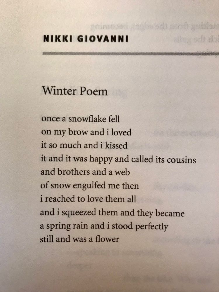 A picture of part of a larger of a book. White background black text

NIKKI GIOVANNI
Winter Poem
once a snowflake fell on my brow and i loved it so much and i kissed it and it was happy and called its cousins and brothers and a web of snow engulfed me then i reached to love them all and i squeezed them and they became a spring rain and i stood perfectly still and was a flower