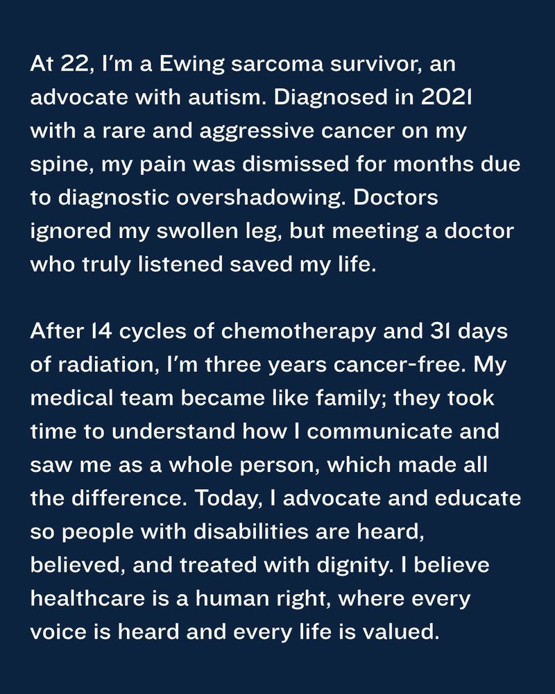 At 22, I'm a Ewing sarcoma survivor, an advocate with autism. Diagnosed in 2021 with a rare and aggressive cancer on my spine, my pain was dismissed for months due to diagnostic overshadowing. Doctors ignored my swollen leg, but meeting a doctor who truly listened saved my life.

After 14 cycles of chemotherapy and 31 days of radiation, I'm three years cancer-free. My medical team became like family; they took time to understand how I communicate and saw me as a whole person, which made all the difference. Today, I advocate and educate so people with disabilities are heard, believed, and treated with dignity. I believe healthcare is a human right, where every voice is heard and every life is valued.