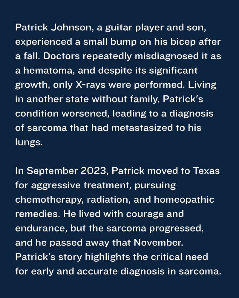 Patrick Johnson, a guitar player and son, experienced a small bump on his bicep after a fall. Doctors repeatedly misdiagnosed it as a hematoma, and despite its significant growth, only X-rays were performed. Living in another state without family, Patrick's condition worsened, leading to a diagnosis of sarcoma that had metastasized to his lungs.

In September 2023, Patrick moved to Texas for aggressive treatment, pursuing chemotherapy, radiation, and homeopathic remedies. He lived with courage and endurance, but the sarcoma progressed, and he passed away that November. Patrick's story highlights the critical need for early and accurate diagnosis in sarcoma.