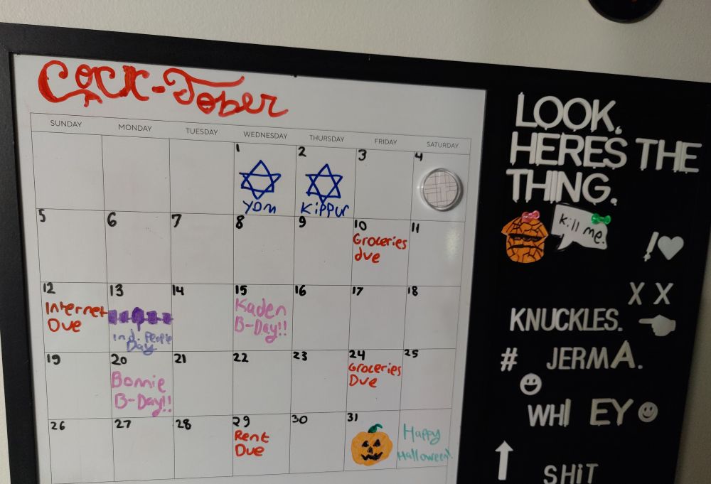 A picture of a whiteboard calendar. The area for the month says "Cocktober" in the style of the Coca-Cola logo. The days for October first through thirty first are written in sequential order, along with due dates for shared bills being written in red and birthdays being in pink. The first and second have images of the Star of David labeled for Yom Kippur, the thirteenth has an inversed color flag of the Iroquois Confederacy for Indigenous Peoples Day, and the thirty first has a Jack O' Lantern for Halloween. Off on the side, there is an area for white plastic letters. The letters currently spell "Look, here's the thing." Underneath is a drawing of The Thing from the Fantastic Four with a speech bubble next to him saying "kill me."