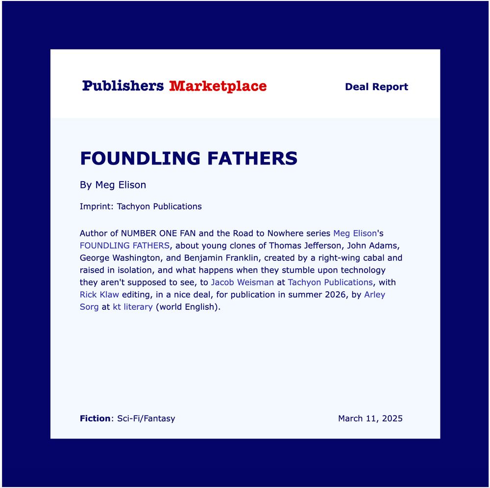 Publisher's Marketplace announcement: Author of NUMBER ONE FAN and the Road to Nowhere series Meg Elison's FOUNDLING FATHERS, about young clones of Thomas Jefferson, John Adams, George Washington, and Benjamin Franklin, created by a right-wing cabal and raised in isolation, and what happens when they stumble upon technology they aren't supposed to see, to Jacob Weisman at Tachyon Publications, with Rick Klaw editing, in a nice deal, for publication in summer 2026, by Arley Sorg at kt literary (world English).