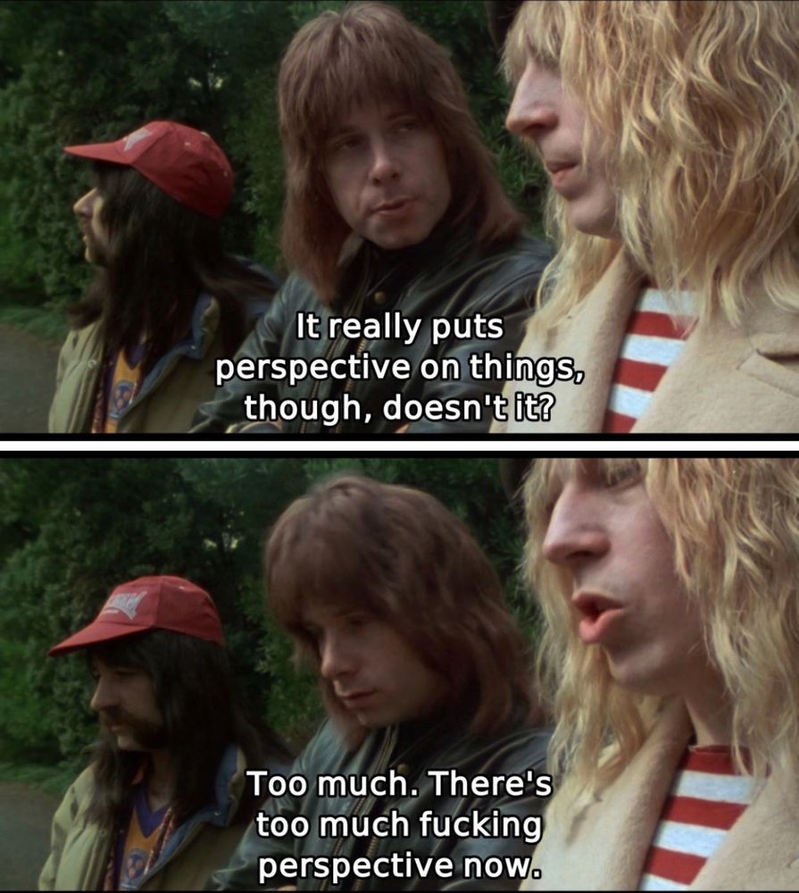 Nigel Tufnel: It really puts perspective on things, though, doesn't it?

David St. Hubbins: Too much. There's too much fucking perspective now.