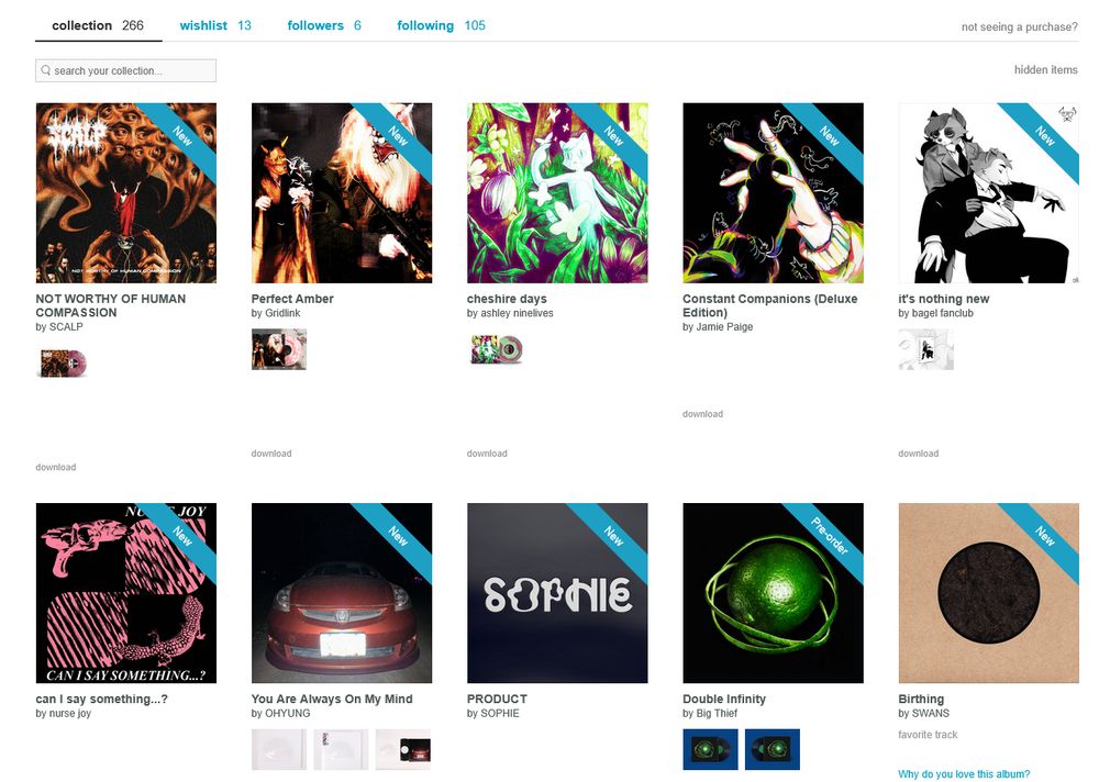 screenshot of my bandcamp friday purchases from the top left, going left to right:
SCALP - Not Worthy of Human Compassion (powerviolence, grindcore)
Gridlink - Perfect Amber (grindcore)
ashley ninelives - cheshire days (glitch pop)
Jaime Paige - Constant Companions (vocaloid synthpop, math pop)*
bagel fanclub - it's nothing new (drill and bass, breakcore)*
nurse joy - can I say something...? (post-punk, swancore)*
OHYUNG - You Are Always On My Mind (art pop, downtempo)*
SOPHIE - PRODUCT (bubblegum bass, deconstructed club)*
Big Thief - Double Infinity (indie rock, indie folk)
Swans - Birthing (post-rock, drone, experimental rock)*
* - albums I've heard and highly recommend
