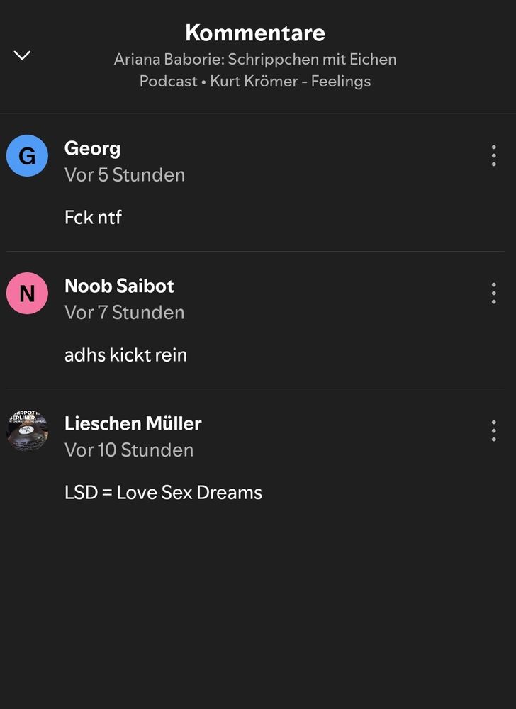 Kommentare auf Spotify zu einer Podcastfolge von Kurt Krömer - Feelings: 

Kommentar von Georg: Fck ntf
Kommentar von Noob Saibot: adhs kickt rein
Kommentar von Lieschen Müller: LSD= Love Sex Dream
