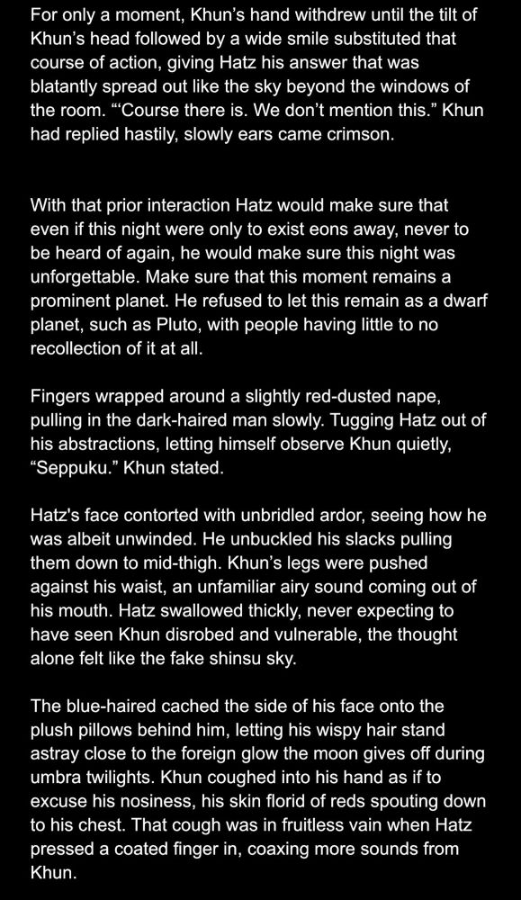 For only a moment, Khun's hand withdrew until the tilt of Khun's head followed by a wide smile substituted that course of action, giving Hatz his answer that was blatantly spread out like the sky beyond the windows of the room. "Course there is. We don't mention this." Khun had replied hastily, slowly ears came crimson.
With that prior interaction Hatz would make sure that even if this night were only to exist eons away, never to be heard of again, he would make sure this night was unforgettable. Make sure that this moment remains a prominent planet. He refused to let this remain as a dwarf planet, such as Pluto, with people having little to no recollection of it at all.
Fingers wrapped around a slightly red-dusted nape, pulling in the dark-haired man slowly. Tugging Hatz out of his abstractions, letting himself observe Khun quietly,
"Seppuku." Khun stated.
Hatz's face contorted with unbridled ardor, seeing how he was albeit unwinded. He unbuckled his slacks pulling them down to mid-thigh. Khun's legs were pushed against his waist, an unfamiliar airy sound coming out of his mouth. Hatz swallowed thickly, never expecting to have seen Khun disrobed and vulnerable, the thought alone felt like the fake shinsu sky.
The blue-haired cached the side of his face onto the plush pillows behind him, letting his wispy hair stand astray close to the foreign glow the moon gives off during umbra twilights. Khun coughed into his hand as if to excuse his nosiness, his skin florid of reds spouting down to his chest. That cough was in fruitless vain when Hatz pressed a coated finger in, coaxing more sounds from Khun.