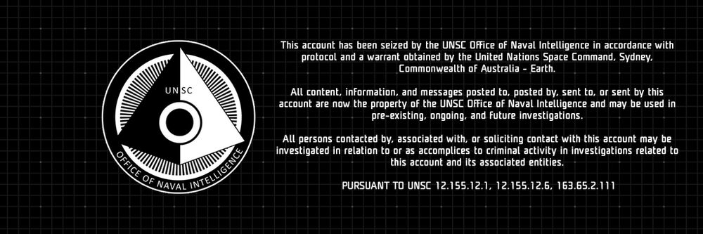ONI icon. 

This account has been sieved by the UNSC Office of Naval Intelligence in accordance with protocol and a warrant obtained by the United Nations Space Command, Sydney, Commonwealth of Australia - Earth. 

All content, information, and messages posted to, posted by, sent to, or sent by this account are now the property of the UNSC Office of Naval Intelligence and may be used in pre-existing, ongoing, and future investigations. 

All persons contacted by, associated with, or soliciting contact with this account may be investigated in relation to or as accomplices to criminal activity in investigations related to this account and its associated entities.
