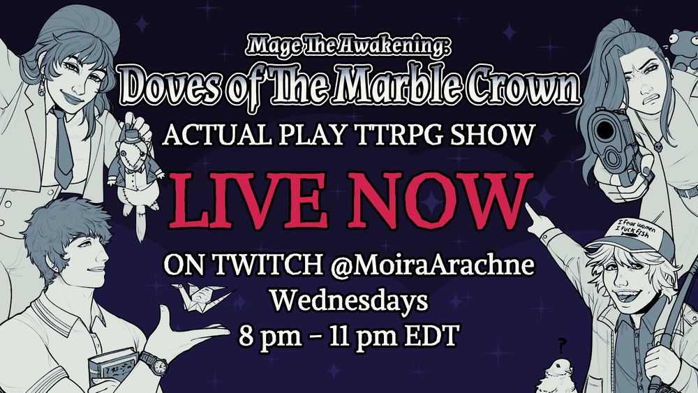 Text says: “Mage Awakening: Doves of the marble crown Actual Play TTRPG show LIVE NOW
on twitch @moiraarache every wednesday 8pm - 11pm EDT
The image comprises of four fledgling Mages, all human.
The goth mommy on the top left, Galatea, is smiling confidently while holding a patchwork
taxidermied animated construct or some sort of gopher in a suit and tophat.
The gay ass greek man on the bottom left is Marcus Aurelius, he sports the classic “Is this a
pigeon” meme pose, a paper crane with googly eyes and gibberish text on its wings floats
above his hand.
On the top right is Noctus, holding a handgun and pointing it directly at the viewer with a
distrusting look on his face while some sort of ferret-like creature named Bon Jovi sits on his
shoulder with a vacant look in its eyes.
On the bottom right is Caladrius, holding a fishing pole while pointing enthusiastically at the text
on the image, his cap says “I Fear Women | I fuck Fish” with a small fish under the text. A white

pigeon of unusual size peeks up next to him with a question mark floating above its head,
denoting its lack of thoughts. Oh, its name is Lardass by the way. Illustrated By Camillethewiz