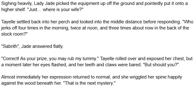 Sighing heavily, Lady Jade picked the equipment up off the ground and pointedly put it onto a higher shelf. "Just… where is your wife?"

Tayelle settled back into her perch and looked into the middle distance before responding. "Who jerks off four times in the morning, twice at noon, and three times about now in the back of the stock room?"

"Sabrith", Jade answered flatly.

"Correct! As your prize, you may rub my tummy." Tayelle rolled over and exposed her chest, but a moment later her eyes flashed, and her teeth and claws were bared. "But should you?"

Almost immediately her expression returned to normal, and she wriggled her spine happily against the wood beneath her. "That is the next mystery."