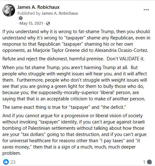 James A. Robichaux
May 15, 2021

If you understand why it is wrong to fat-shame Trump, then you should understand why it is wrong to "taxpayer" shame any Republican, even in response to that Republican "taxpayer" shaming his or her own opponents, as Marjorie Taylor Greene did to Alexandria Ocasio-Cortez.

Refute and reject the dishonest, harmful premise. Don't VALIDATE it.

When you fat shame Trump, you aren't hurting Trump at all. But people who struggle with weight issues will hear you, and it will affect them. Furthermore, people who don't struggle with weight issues will see that you are giving a green light for them to bully those who do, because you, the supposedly-morally-superior 'liberal' person, are saying that that is an acceptable criticism to make of another person.

The same exact thing is true for "taxpayer" and "the deficit."

And if you cannot argue for a progressive or liberal vision of society without invoking "taxpayer" identity, if you can't argue against Israeli bombing of Palestinian settlements without talking about how those are your "tax dollars" going to that destruction, and if you can't argue for universal healthcare for reasons other than "I pay taxes" and "it saves money," then that is a sign of a much, much, much deeper problem

(23 likes, 1 comment)