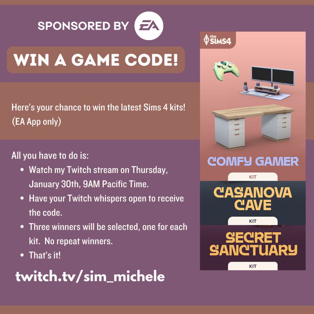 A graphic describing a raffle for Sims 4 kit game codes, sponsored by EA.  To enter, folks need to show up at my stream, twitch.tv/sim_michele, on Thursday January 30th.  Stream begins at 9AM Pacific time.  Entrants also need to make sure that they use the EA App (no console code this time out) and that their Twitch settings allow whispers.  One code per kit, one winner per code.  No repeat winners.  Thanks!