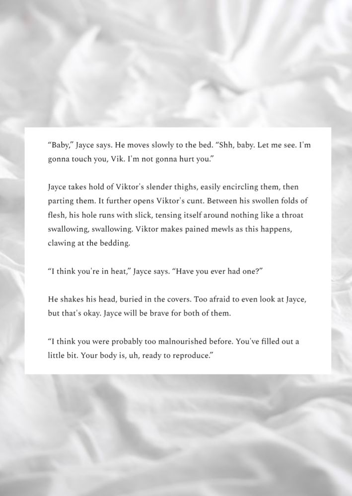 "Baby" Jayce says. He moves slowly to the bed."Shh, baby. Let me see. I'm gonna touch you, Vik. I'm not gonna hurt you." 

Jayce takes hold of Viktor's slender thighs, easily encircling them, then parting them. It further opens Viktor's cunt. Between his swollen folds of flesh, his hole runs with slick, tensing itself around nothing like a throat swallowing swallowing Viktor makes pained mewls as this happens, clawing at the bedding.

"I think you're in heat," Jayce says. "Have you ever had one?"

He shakes his head, buried in the covers. Too afraid to even look at Jayce, but that's okay. Jayce will be brave for both of them.

"I think you were probably too malnourished before. You've filled out a little bit. Your body is, uh, ready to reproduce."