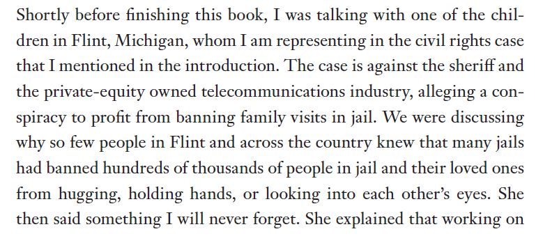 Shortly before finishing this book, I was talking with one of the children
in Flint, Michigan, whom I am representing in the civil rights case
that I mentioned in the introduction. The case is against the sheriff and
the private-equity owned telecommunications industry, alleging a conspiracy
to profit from banning family visits in jail. We were discussing
why so few people in Flint and across the country knew that many jails
had banned hundreds of thousands of people in jail and their loved ones
from hugging, holding hands, or looking into each other’s eyes. She
then said something I will never forget. She explained that working on