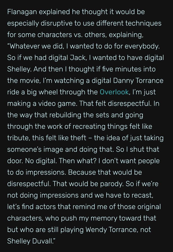 A quote from an article about the making of Doctor Sleep:

Flanagan explained he thought it would be especially disruptive to use different techniques for some characters vs. others, explaining, “Whatever we did, I wanted to do for everybody. So if we had digital Jack, I wanted to have digital Shelley. And then I thought if five minutes into the movie, I’m watching a digital Danny Torrance ride a big wheel through the Overlook, I’m just making a video game. That felt disrespectful. In the way that rebuilding the sets and going through the work of recreating things felt like tribute, this felt like theft – the idea of just taking someone’s image and doing that. So I shut that door. No digital. Then what? I don’t want people to do impressions. Because that would be disrespectful. That would be parody. So if we’re not doing impressions and we have to recast, let’s find actors that remind me of those original characters, who push my memory toward that but who are still playing Wendy Torrance, not Shelley Duvall.”