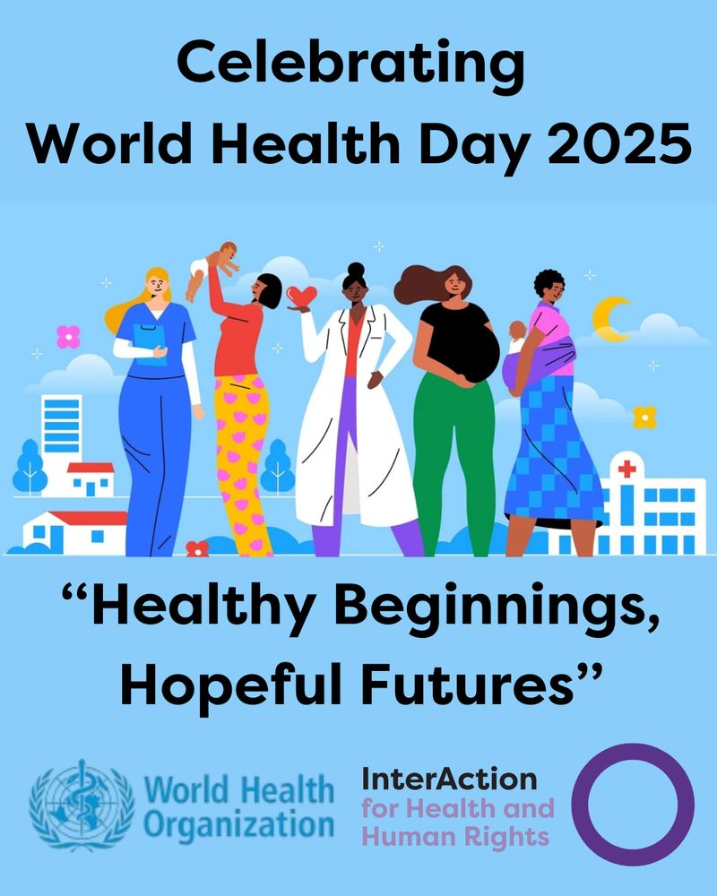 Text reads Celebrating World Health Day 2025. "Healthy Beginnings, Hopeful Futures".
Picture is a cartoon depiction of five women- the first is in hospital blue uniform, the second is holding a baby and is wearing an orange top and yellow pants with pink love hearts on them. the third is holding a red love heart and is wearing a red top, purple pants and a long white doctor's coat. The fourth woman is pregnant. She wears a black top and green pants and the fifth woman has her baby strapped to her back. She is wearing a pink top, blue checked skirt and a purple baby carrier.
Images at bottom are logos for World health Organisation- their name and globe with peace laurels and medical snake symbol. The other logo is for InterAction for health and Human Rights- name and purple circle.

