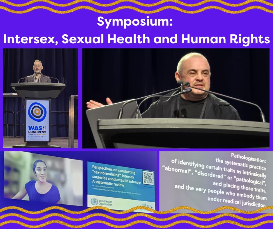 Text reads: Symposium: Intersex, Sexual Health and Human Rights
Images are set in a collage fashion on a bright blue background which matches the WAS 2025 Congress logo outer circle and gold/orange swirly lines matching the inner circle of the logo. The top left photo is of Dr Morgan Carpenter. Morgan is a middle aged white man wearing a brown jacket and collared shirt. He is standing at a podium giving a speech. The podium has the WAS Congress 2025 logo on it. The top right photo is of Mauro Cabral-Grinspan. Mauro is a middle aged balding man, wearing a black t shirt and black shirt. He is delivering a presentation at the podium and has his right arm raised to gesticulate. The bottom left photo is a slide of Dr Liane Gonsalves and her introductory slide “Perspectives on conducting “sex-normalising” intersex surgeries conducted in infancy: A systematic review”. The World Health Organisation logo is also featured. The bottom right photo is a slide from Mauro’s presentation at the symposium. It says "Pathologisation: the systemic practice of identifying certain traits as intrinsically “abnormal”, “disordered” or “pathological”, and placing those traits, and the very people who embody them under medical jurisdiction”. 