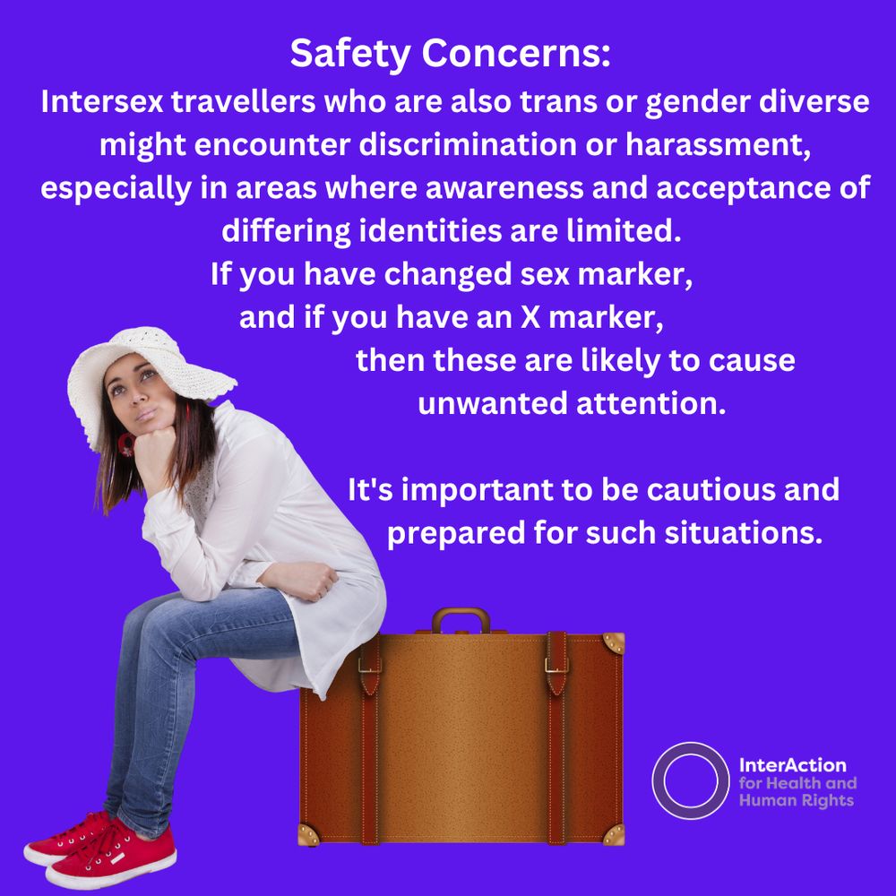 Text reads: Safety Concerns: Intersex travellers who are also trans or gender diverse might encounter discrimination or harassment, especially in areas where awareness and acceptance of differing identities are limited. If you have changed sex marker, and if you have an X marker, then these are likely to cause unwanted attention. It's important to be cautious and prepared for such situations.
Image of InterAction for Health and Human Rights logo- name plus purple circle.
Photo of a pale skinned woman with long straight brown hair sitting on a brown suitcase. She is wearing a white blouse and jeans and a floppy brimmed white hat. She is resting her head on her fist as she waits.
