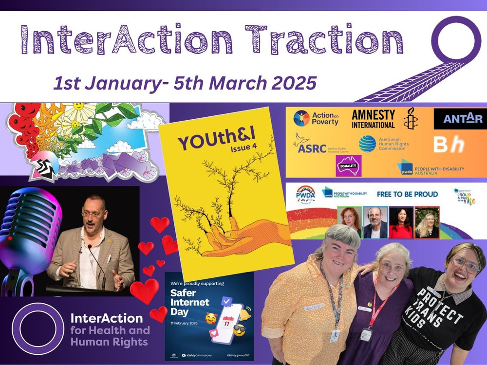 Text reads: InterAction Traction 1st January- 5th March 2025 Image is a collage including the artwork for the Rainbow Resource for CAMHS, a photo of a radio microphone, Morgan Carpenter at a microphone, the InterAction for Health and Human Rights logo, red love hearts, the yellow cover of Issue 4 of YOUth&I. A promotion image for Safer Internet Day, logos for a range of social justice organisations, the promo image for PwDA's Free to Be Proud event and a photo of Lisa Thorpy, Margie McCumstie and AL Jensen is also shown.