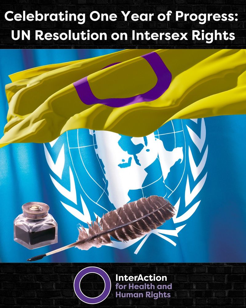 Text: Celebrating One Year of Progress: UN Resolution on Intersex Rights
Image: Photo of United Nations flag- blue and white globe with peace wreath around, Intersex flag- yellow with purple circle, and a quill with a pot of black ink.
Logo at bottom for InterAction for Health and Human Rights- name plus purple circle.
