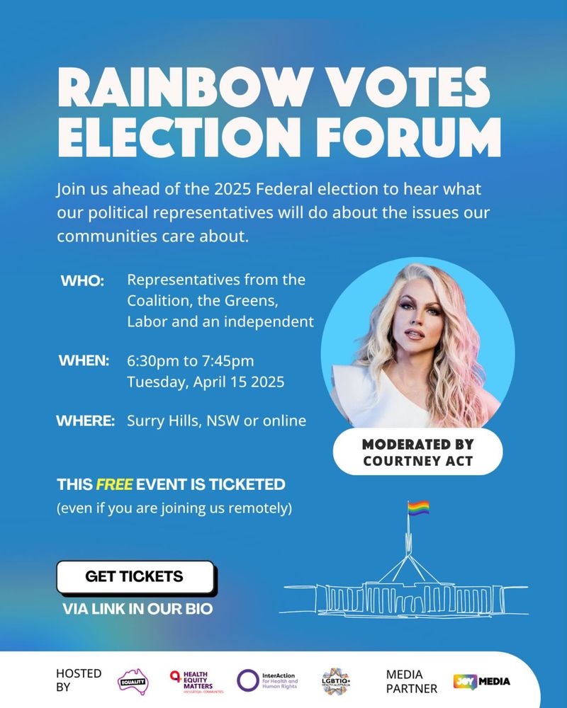 A photo of Courtney Act and text that says 'RAINBOW VOTES ELECTION FORUM Join us ahead of the 2025 Federal election to hear what our political representatives will do about the issues our communities care about. WHO: Representatives from the Coalition, the Greens, Labor and an independent WHEN: 6:30p to 7:45pm Tuesday, April 15 2025 WHERE: Surry Hills, NSW or online THIS FREE EVENT IS TICKETED (even MODERATED BY COURTNEY ACT you are joining us remotely) GET TICKETS VIA LINK IN OUR BIO HOSTED BY Equality Australia, HEALTH EQUITY MATTERS, InterAction for Health and Human Rights and LGBTIQ+ Health with MEDIA PARTNER JOY MEDIA'