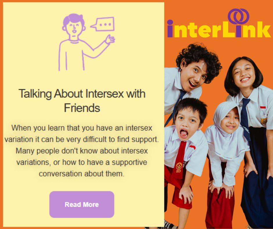 On an orange background, InterLink FactSheet shown titled "Talking About Intersex with Friends". InterLink logo shown- name in yellow with the i's in purple with the dot of the i in interLink with two connecting circles.
Photo is of two children and two young people looking at the camera. They are wearing school uniforms and have happy/ cheeky expressions.
