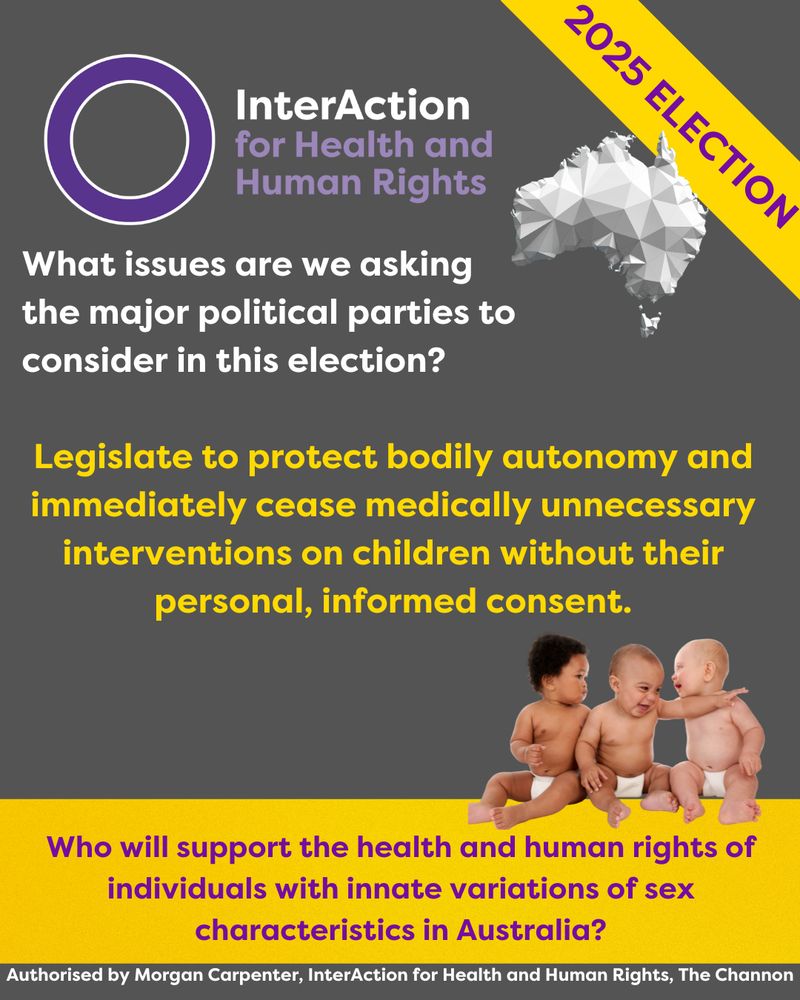 InterAction for Health and Human Rights logo at top with name and purple circle. 
Image of Australia.
Yellow banner with 2025 ELECTION in purple.
Photo of 3 babies sitting together.
Text: What issues are we asking the major political parties to consider in this election?
Legislate to protect bodily autonomy and immediately cease medically unnecessary interventions on children without their personal, informed consent.
Who will support the health and human rights of individuals with innate variations of sex characteristics in Australia?
Authorised by Morgan Carpenter, InterAction for Health and Human Rights, The Channon
