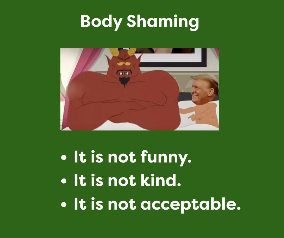Text reads: Body Shaming- It is not funny. It is not kind. It is not acceptable.
Image is a screen capture from a recent South Park episode with President Donald Trump in bed with Satan. It is a cartoon image except for Donald’s head which is a photo that has been superimposed