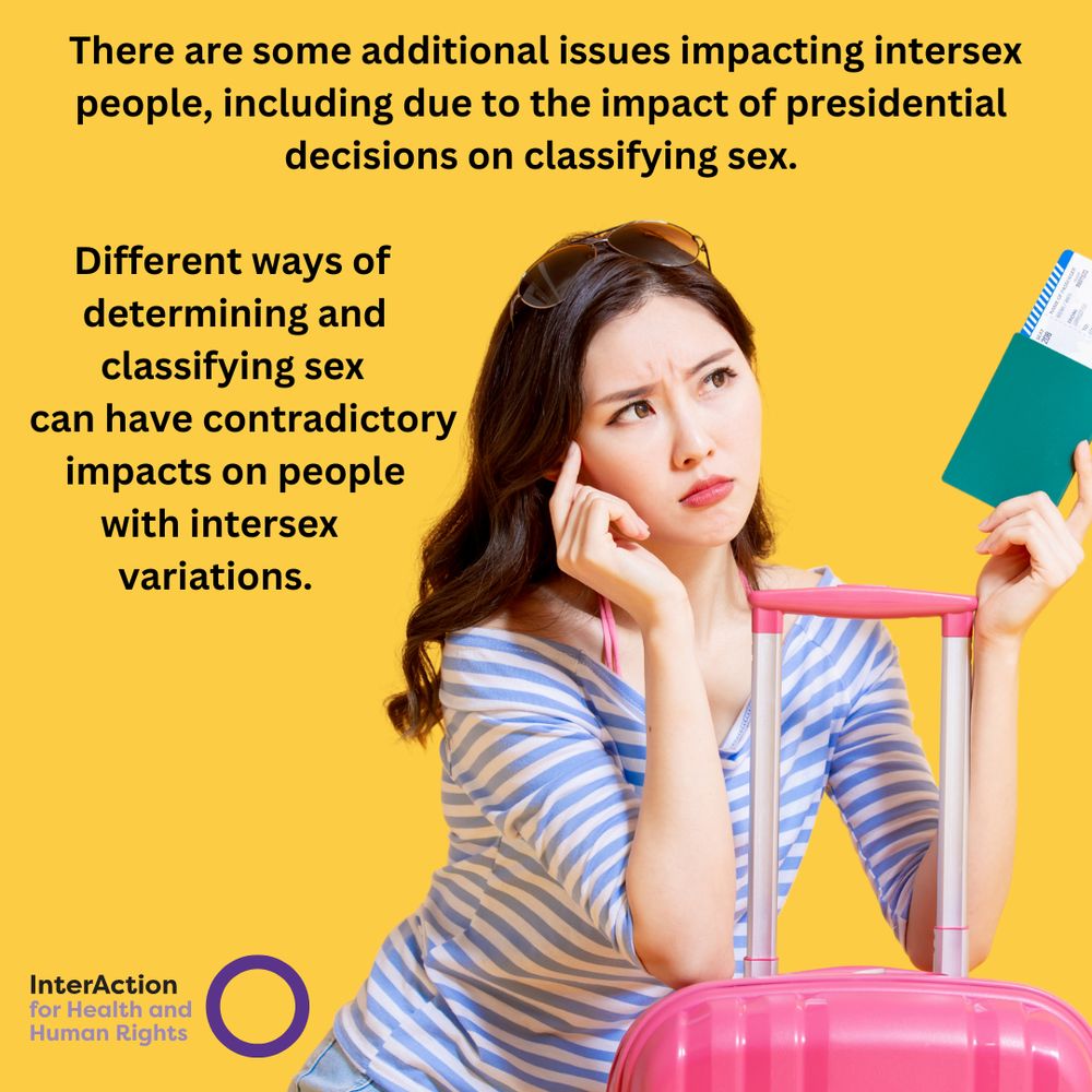 Text reads: There are some additional issues impacting intersex people, including due to the impact of presidential decisions on classifying sex. Different ways of determining and classifying sex can have contradictory impacts on people with intersex variations.
Image of InterAction for Health and Human Rights logo- name plus purple circle.
Photo of a woman with dark hair and eyes leaning on her pink suitcase and holding her passport and tickets. She is wearing a blue and white striped top and looks annoyed.
