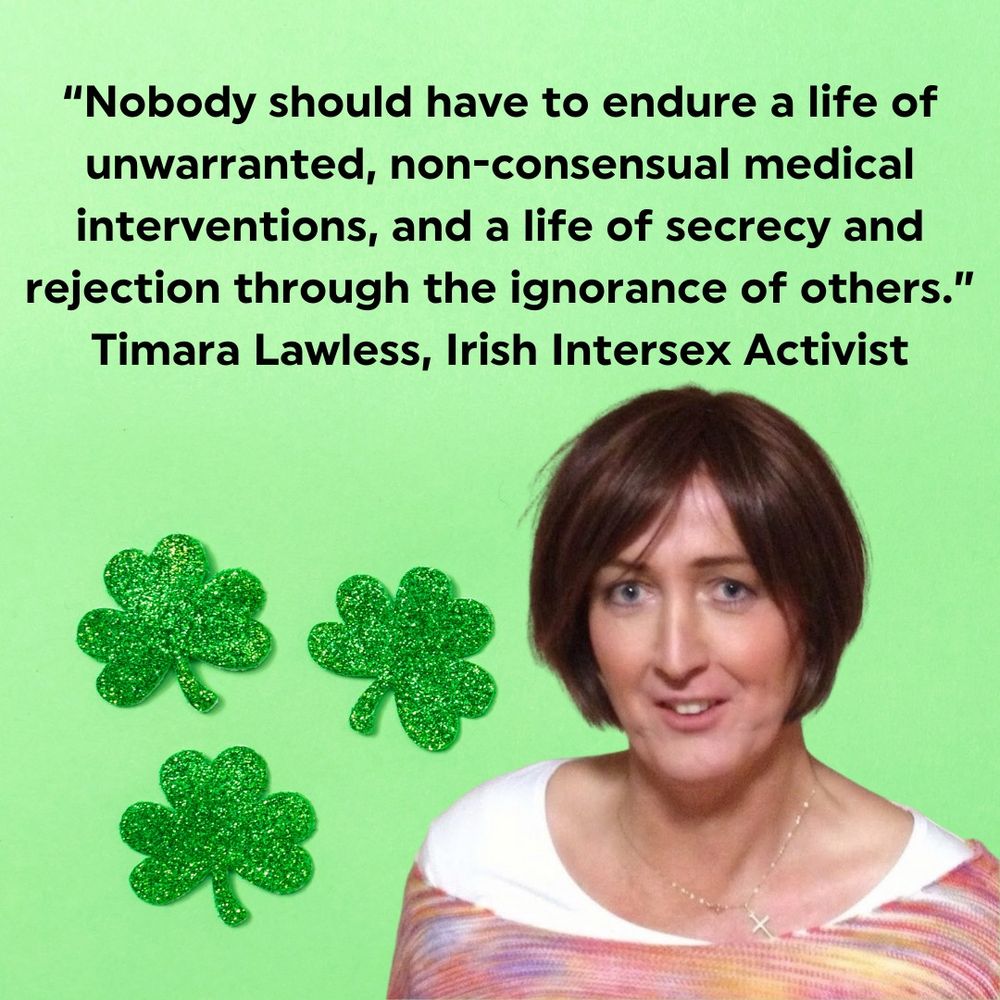 Text is a quote by Timara Lawless, Irish Intersex Activist- "Nobody should have to endure a life of unwarranted, non-consensual medical interventions, and a life of secrecy and rejection through the ignorance of others."
Images include a light green background, three glittery green shamrocks and a photo of Timara. Timara is a pale skinned person with short bobbed brown hair. Timara wears a white tee and a pastel coloured striped top with a fine gold chain and crucifix. Timara is smiling and has blue eyes.
