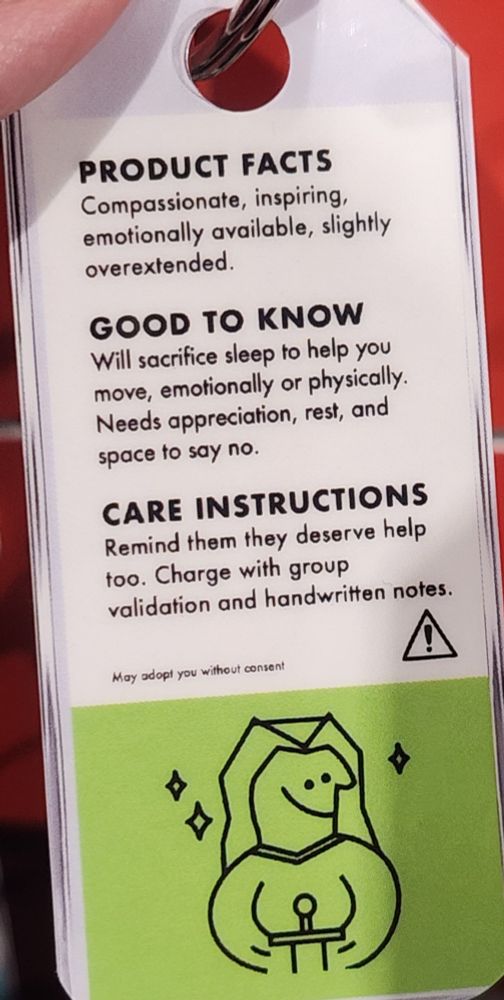 PRODUCT FACTS
Compassionate, inspiring, emotionally available, slightly overextended.

GOOD TO KNOW
Will sacrifice sleep to help you move, emotionally or physically.
Needs appreciation, rest, and space to say no.

CARE INSTRUCTUONS
Remind them they deserve help too. Charge with group validation and handwritten notes.

May adopt you without consent. 🤭