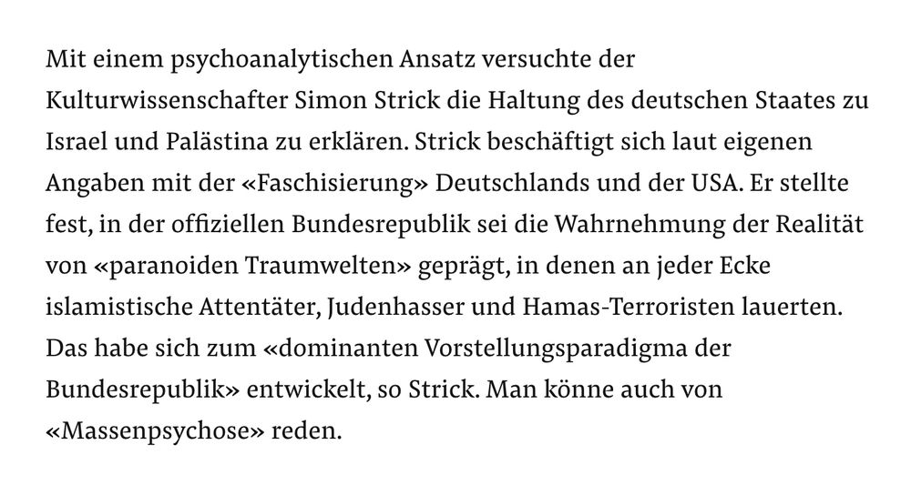 Mit einem psychoanalytischen Ansatz versuchte der Kulturwissenschafter Simon Strick die Haltung des deutschen Staates zu Israel und Palästina zu erklären. Strick beschäftigt sich laut eigenen Angaben mit der «Faschisierung» Deutschlands und der USA. Er stellte fest, in der offiziellen Bundesrepublik sei die Wahrnehmung der Realität von «paranoiden Traumwelten» geprägt, in denen an jeder Ecke islamistische Attentäter, Judenhasser und Hamas-Terroristen lauerten. Das habe sich zum «dominanten Vorstellungsparadigma der Bundesrepublik» entwickelt, so Strick. Man könne auch von «Massenpsychose» reden.