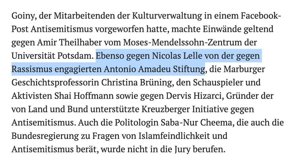 Goiny, der Mitarbeitenden der Kulturverwaltung in einem Facebook-Post Antisemitismus vorgeworfen hatte, machte Einwände geltend gegen Amir Theilhaber vom Moses-Mendelssohn-Zentrum der Universität Potsdam. Ebenso gegen Nicolas Lelle von der gegen Rassismus engagierten Antonio Amadeu Stiftung, die Marburger Geschichtsprofessorin Christina Brüning, den Schauspieler und Aktivisten Shai Hoffmann sowie gegen Dervis Hizarci, Gründer der von Land und Bund unterstützte Kreuzberger Initiative gegen Antisemitismus. Auch die Politologin Saba-Nur Cheema, die auch die Bundesregierung zu Fragen von Islamfeindlichkeit und Antisemitismus berät, wurde nicht in die Jury berufen.