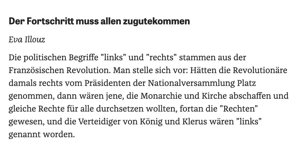 Der Fortschritt muss allen zugutekommen
Eva Illouz
Die politischen Begriffe "links" und "rechts" stammen aus der Französischen Revolution. Man stelle sich vor: Hätten die Revolutionäre damals rechts vom Präsidenten der Nationalversammlung Platz genommen, dann wären jene, die Monarchie und Kirche abschaffen und gleiche Rechte für alle durchsetzen wollten, fortan die "Rechten" gewesen, und die Verteidiger von König und Klerus wären "links" genannt worden.
