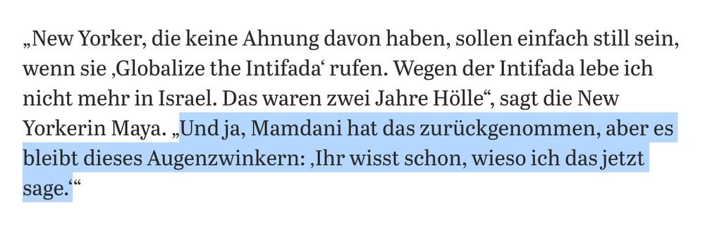 „New Yorker, die keine Ahnung davon haben, sollen einfach still sein, wenn sie ‚Globalize the Intifada‘ rufen. Wegen der Intifada lebe ich nicht mehr in Israel. Das waren zwei Jahre Hölle“, sagt die New Yorkerin Maya. „Und ja, Mamdani hat das zurückgenommen, aber es bleibt dieses Augenzwinkern: ‚Ihr wisst schon, wieso ich das jetzt sage.‘“  
