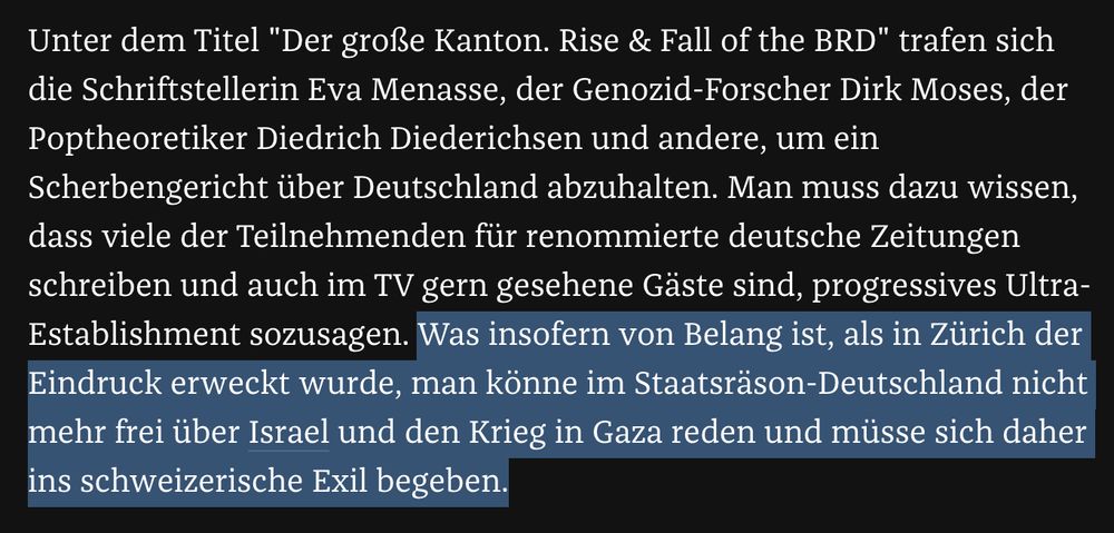 Unter dem Titel "Der große Kanton. Rise & Fall of the BRD" trafen sich die Schriftstellerin Eva Menasse, der Genozid-Forscher Dirk Moses, der Poptheoretiker Diedrich Diederichsen und andere, um ein Scherbengericht über Deutschland abzuhalten. Man muss dazu wissen, dass viele der Teilnehmenden für renommierte deutsche Zeitungen schreiben und auch im TV gern gesehene Gäste sind, progressives Ultra-Establishment sozusagen. Was insofern von Belang ist, als in Zürich der Eindruck erweckt wurde, man könne im Staatsräson-Deutschland nicht mehr frei über Israel und den Krieg in Gaza reden und müsse sich daher ins schweizerische Exil begeben.