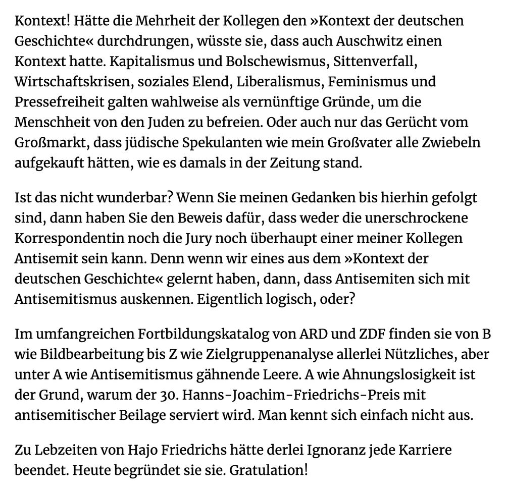 Kontext! Hätte die Mehrheit der Kollegen den »Kontext der deutschen Geschichte« durchdrungen, wüsste sie, dass auch Auschwitz einen Kontext hatte. Kapitalismus und Bolschewismus, Sittenverfall, Wirtschaftskrisen, soziales Elend, Liberalismus, Feminismus und Pressefreiheit galten wahlweise als vernünftige Gründe, um die Menschheit von den Juden zu befreien. Oder auch nur das Gerücht vom Großmarkt, dass jüdische Spekulanten wie mein Großvater alle Zwiebeln aufgekauft hätten, wie es damals in der Zeitung stand.

Ist das nicht wunderbar? Wenn Sie meinen Gedanken bis hierhin gefolgt sind, dann haben Sie den Beweis dafür, dass weder die unerschrockene Korrespondentin noch die Jury noch überhaupt einer meiner Kollegen Antisemit sein kann. Denn wenn wir eines aus dem »Kontext der deutschen Geschichte« gelernt haben, dann, dass Antisemiten sich mit Antisemitismus auskennen. Eigentlich logisch, oder?

Im umfangreichen Fortbildungskatalog von ARD und ZDF finden sie von B wie Bildbearbeitung bis Z wie Zielgruppenanalyse allerlei Nützliches, aber unter A wie Antisemitismus gähnende Leere. A wie Ahnungslosigkeit ist der Grund, warum der 30. Hanns-Joachim-Friedrichs-Preis mit antisemitischer Beilage serviert wird. Man kennt sich einfach nicht aus.

Zu Lebzeiten von Hajo Friedrichs hätte derlei Ignoranz jede Karriere beendet. Heute begründet sie sie. Gratulation!