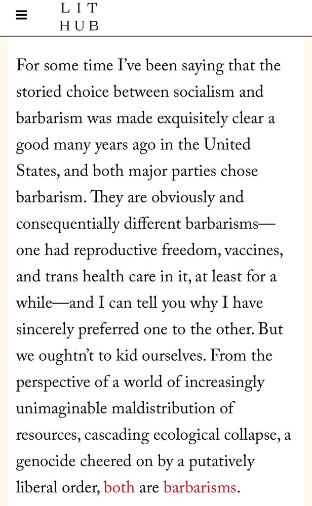 For some time I’ve been saying that the storied choice between socialism and barbarism was made exquisitely clear a good many years ago in the United States, and both major parties chose barbarism. They are obviously and consequentially different barbarisms—one had reproductive freedom, vaccines, and trans health care in it, at least for a while—and I can tell you why I have sincerely preferred one to the other. But we oughtn’t to kid ourselves. From the perspective of a world of increasingly unimaginable maldistribution of resources, cascading ecological collapse, a genocide cheered on by a putatively liberal order, both are barbarisms.
