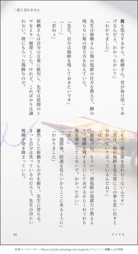 膏を処方するから、新橋さん。君が毎日塗ってあげるんだよ、わかったかい？」
「わかりました」

先生は新橋さんに傷の処置の仕方を教えて、跡の残らない薬の塗り方を伝えていた。

「先生、自分は傷跡を残しておきたいです」
「……」
「君ねぇ」

新橋さんは自分の言葉に絶句し、先生は眉間のシワをより一層深くした。けれど、こればかりは譲れない。彼にもらった傷跡なのだ。

「もう二度と彼を忘れたくないんです」
「君は、彼が傷跡を見る度にこの事を思い出すと分かっていて言っているんだね？」
「はい」
「最低だね。もういい。最低限の処置だけ教えよう。傷跡を残すようにしてあげるからくれぐれも傷を増やしてこないで。わかったかい」
「はい」
「一週間後、経過を見たいからここに来るように」
「わかりました」

呆然とした新橋さんの手を握り、先生に答える。きっと自分は笑っているのだろう。先生の冷たい視線が突き刺さっていた。