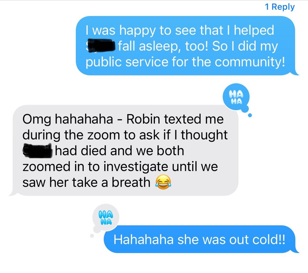 I was happy to see that I helped (name redacted) fall asleep, too! So I did my public service for the community!

Omg hahahaha - Robin texted me during the zoom to ask if I thought (name redacted) had died and we both zoomed in to investigate until we saw her take a breath 😂 