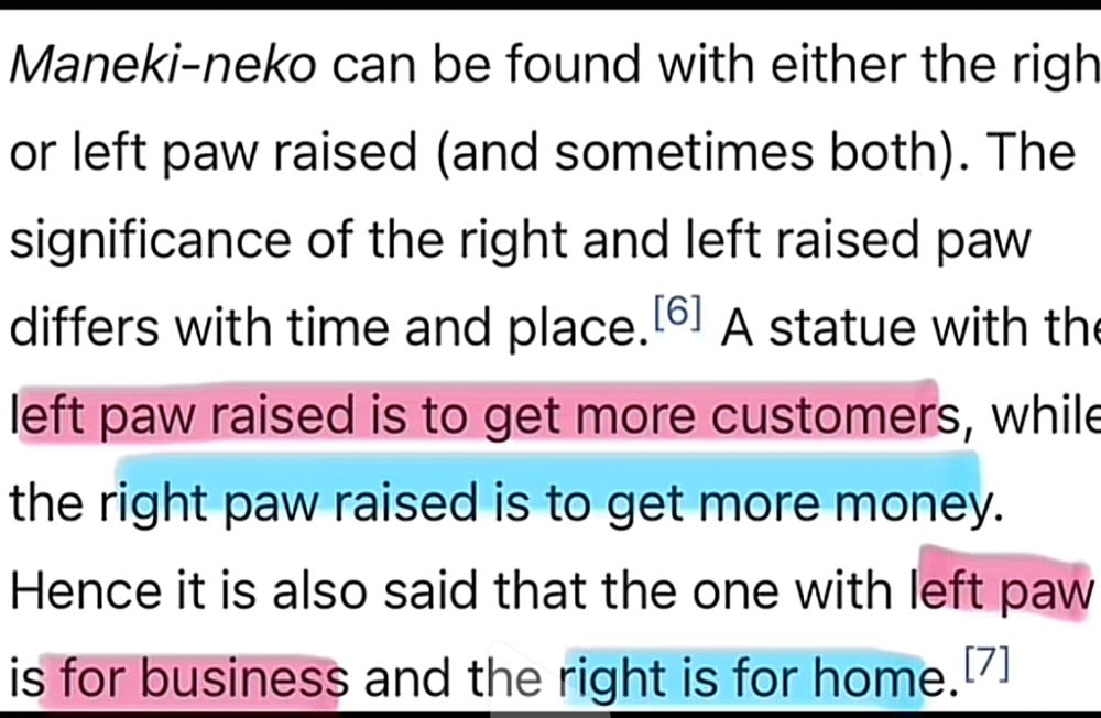 Text with pink highlight on text to do with the left paw and blue highlight on the text to do with the right

Maneki-neko can be found with either the righ or left paw raised (and sometimes both). The significance of the right and left raised paw differs with time and place. 61 A statue with th left paw raised is to get more customers, while the right paw raised is to get more money.
Hence it is also said that the one with left paw is for business and the right is for home.