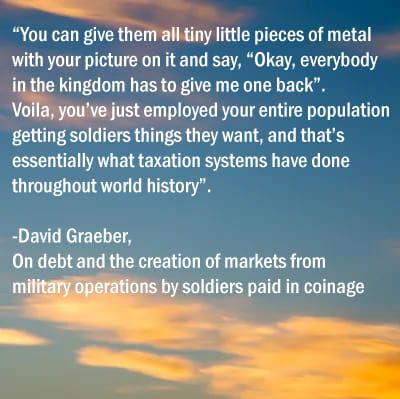 "You can give them all tiny little pieces of metal with your picture on it and say, "Okay, everybody in the kingdom has to give me one back".
Voila, you've just employed your entire populaiton getting soldiers things they want, and that's essentially what taxation systems have done throughout world history".
 - David Graeber