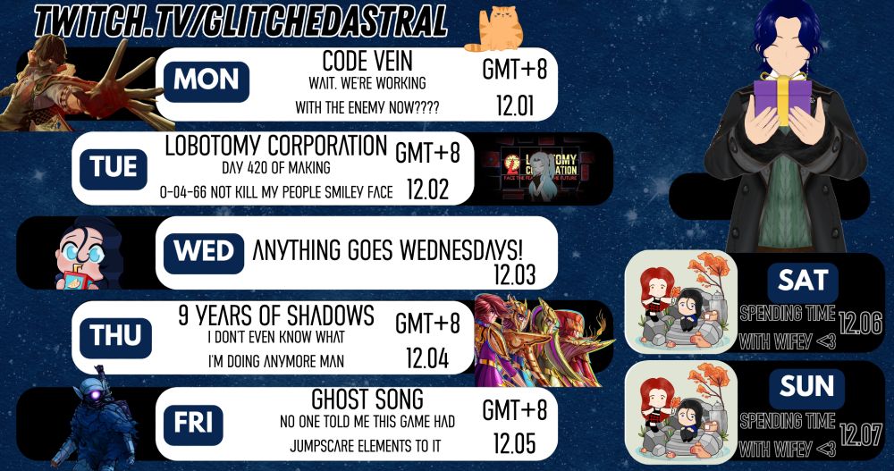 Stream Schedule for December 1 to December 7!
=== The Tavern is open during these days! GMT +8 ===
Mon - CODE VEIN
Tue - Lobotomy Corporation
Wed - Anything Goes Wednesday!
Thu - 9 Years of Shadows
Fri - Ghost Song
=== The Tavern is closed during these days! ===
Saturday, and Sunday!