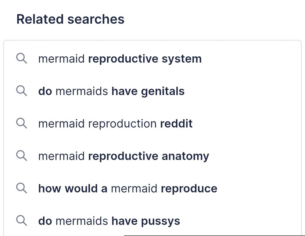 List of suggested related searches to an unknown query (it was "the science of mermaid reproduction"), that reads:
- mermaid reproductive system 
- do mermaids have genitals
- mermaid reproduction reddit 
- mermaid reproductive anatomy 
- how would a mermaid reproduce
- do mermaids have pussys