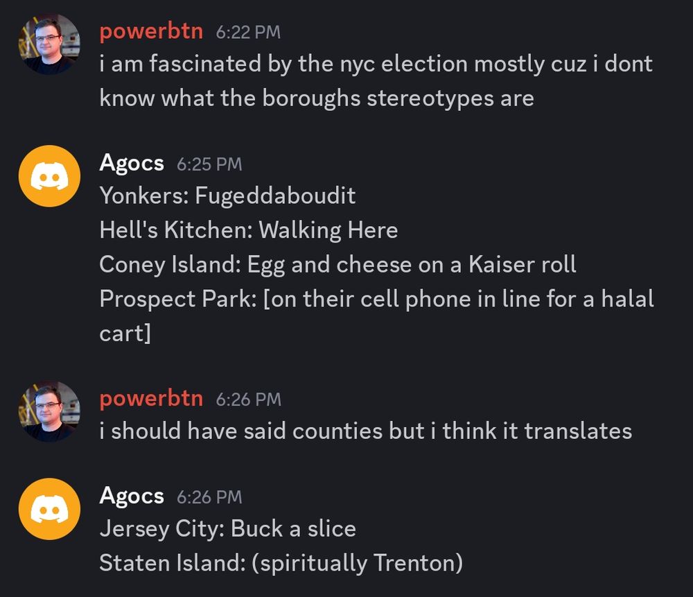A discord screenshot

powerbtn 6:22 PM
i am fascinated by the nyc election mostly cuz i dont know what the boroughs stereotypes are 

Agocs 6:25 PM
Yonkers: Fugeddaboudit
Hell's Kitchen: Walking Here 
Coney lsland: Egg and cheese on a Kaiser roll 
Prospect Park: [on their cell phone in line for a halal cart]

powerbtn 6:26 PM
i should have said counties but i think it translates

Agocs 6:26 PM
Jersey City: Buck a slice 
Staten lsland: (spiritually Trenton)