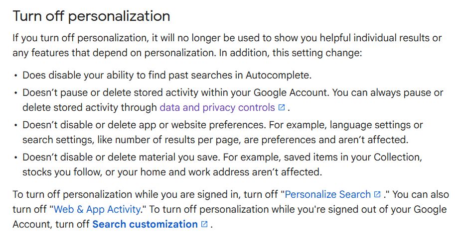 Turn off personalization
If you turn off personalization, it will no longer be used to show you helpful individual results or any features that depend on personalization. In addition, this setting change:

Does disable your ability to find past searches in Autocomplete.
Doesn’t pause or delete stored activity within your Google Account. You can always pause or delete stored activity through data and privacy controls.
Doesn’t disable or delete app or website preferences. For example, language settings or search settings, like number of results per page, are preferences and aren’t affected.
Doesn’t disable or delete material you save. For example, saved items in your Collection, stocks you follow, or your home and work address aren’t affected.
To turn off personalization while you are signed in, turn off "Personalize Search." You can also turn off "Web & App Activity." To turn off personalization while you're signed out of your Google Account, turn off Search customization.