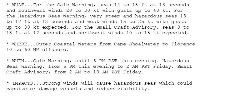 * WHAT...For the Gale Warning, seas 14 to 18 ft at 13 seconds
and southwest winds 20 to 30 kt with gusts up to 40 kt. For
the Hazardous Seas Warning, very steep and hazardous seas 13
to 17 ft at 12 seconds and west winds 15 to 25 kt with gusts
up to 30 kt expected. For the Small Craft Advisory, seas 8 to
13 ft at 12 seconds and northwest winds 10 to 15 kt expected.

* WHERE...Outer Coastal Waters from Cape Shoalwater to Florence
10 to 60 NM offshore.

* WHEN...Gale Warning, until 6 PM PST this evening. Hazardous
Seas Warning, from 6 PM this evening to 2 AM PST Friday. Small
Craft Advisory, from 2 AM to 10 AM PST Friday.

* IMPACTS...Strong winds will cause hazardous seas which could
capsize or damage vessels and reduce visibility.