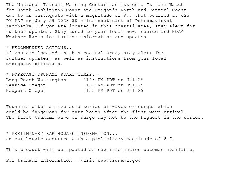 The National Tsunami Warning Center has issued a Tsunami Watch
for South Washington Coast and Oregon's North and Central Coast
due to an earthquake with a magnitude of 8.7 that ocurred at 425
PM PDT on July 29 2025 80 miles southeast of Petropavlovsk
Kamchatka. If you are located in this coastal area, stay alert for
further updates. Stay tuned to your local news source and NOAA
Weather Radio for further information and updates.

* RECOMMENDED ACTIONS...
If you are located in this coastal area, stay alert for
further updates, as well as instructions from your local
emergency officials.

* FORECAST TSUNAMI START TIMES...
Long Beach Washington      1145 PM PDT on Jul 29
Seaside Oregon             1155 PM PDT on Jul 29
Newport Oregon             1155 PM PDT on Jul 29


Tsunamis often arrive as a series of waves or surges which
could be dangerous for many hours after the first wave arrival.
The first tsunami wave or surge may not be the highest in the series.


* PRELIMINARY EARTHQUAKE INFORMATION...
An earthquake occurred with a preliminary magnitude of 8.7.

This product will be updated as new information becomes available.

For tsunami information...visit www.tsunami.gov